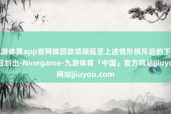 九游体育app官网赎回款项顺延至上述情形摈斥后的下一个职业日划出-Ninegame-九游体育「中国」官方网站|jiuyou.com