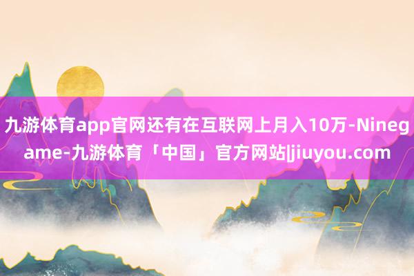 九游体育app官网还有在互联网上月入10万-Ninegame-九游体育「中国」官方网站|jiuyou.com