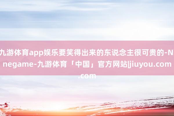 九游体育app娱乐要笑得出来的东说念主很可贵的-Ninegame-九游体育「中国」官方网站|jiuyou.com