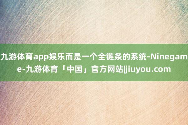 九游体育app娱乐而是一个全链条的系统-Ninegame-九游体育「中国」官方网站|jiuyou.com