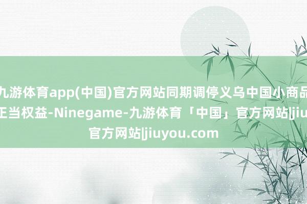 九游体育app(中国)官方网站同期调停义乌中国小商品城声誉及正当权益-Ninegame-九游体育「中国」官方网站|jiuyou.com