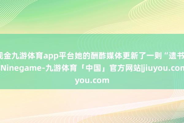 现金九游体育app平台她的酬酢媒体更新了一则“遗书”-Ninegame-九游体育「中国」官方网站|jiuyou.com