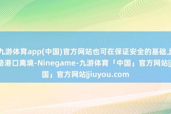 九游体育app(中国)官方网站也可在保证安全的基础上通过权衡陆路港口离境-Ninegame-九游体育「中国」官方网站|jiuyou.com