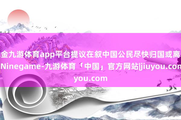 现金九游体育app平台提议在叙中国公民尽快归国或离境-Ninegame-九游体育「中国」官方网站|jiuyou.com