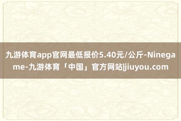 九游体育app官网最低报价5.40元/公斤-Ninegame-九游体育「中国」官方网站|jiuyou.com