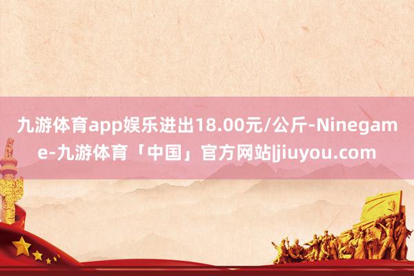 九游体育app娱乐进出18.00元/公斤-Ninegame-九游体育「中国」官方网站|jiuyou.com