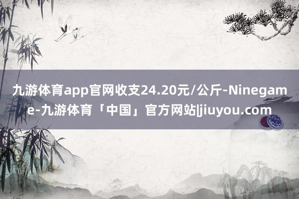 九游体育app官网收支24.20元/公斤-Ninegame-九游体育「中国」官方网站|jiuyou.com