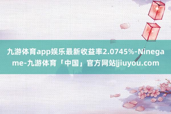 九游体育app娱乐最新收益率2.0745%-Ninegame-九游体育「中国」官方网站|jiuyou.com