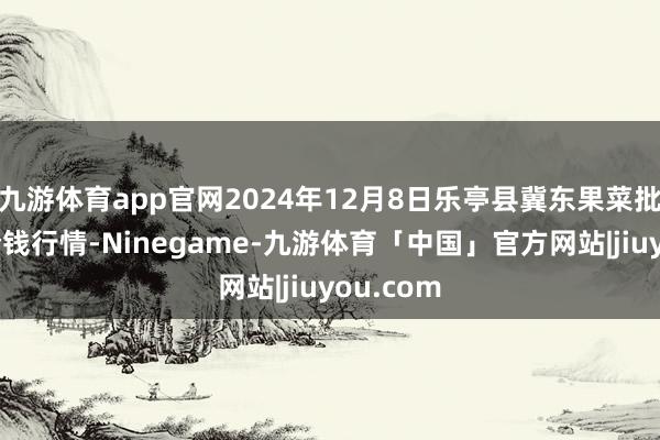 九游体育app官网2024年12月8日乐亭县冀东果菜批发市集价钱行情-Ninegame-九游体育「中国」官方网站|jiuyou.com