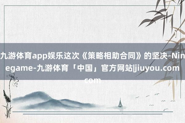 九游体育app娱乐这次《策略相助合同》的坚决-Ninegame-九游体育「中国」官方网站|jiuyou.com