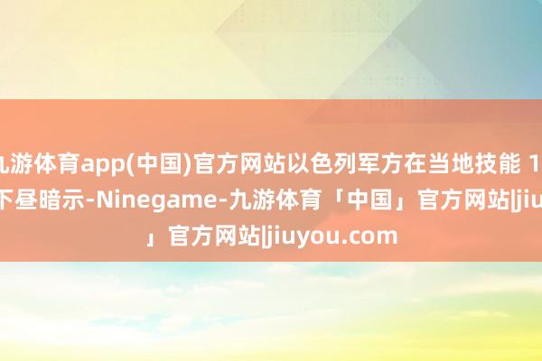 九游体育app(中国)官方网站以色列军方在当地技能 10 月 17 日下昼暗示-Ninegame-九游体育「中国」官方网站|jiuyou.com